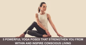 Powerful Yoga Poses That Strengthen You From Within And Inspire Conscious Living